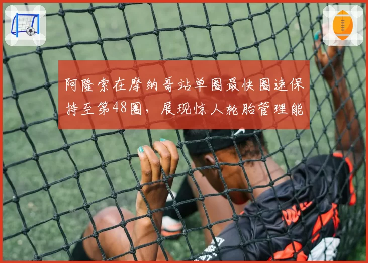 阿隆索在摩纳哥站单圈最快圈速保持至第48圈，展现惊人轮胎管理能力
