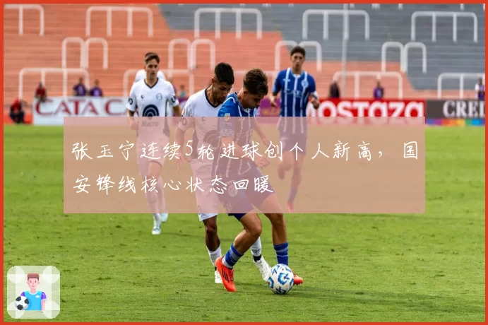 张玉宁连续5轮进球创个人新高,国安锋线核心状态回暖