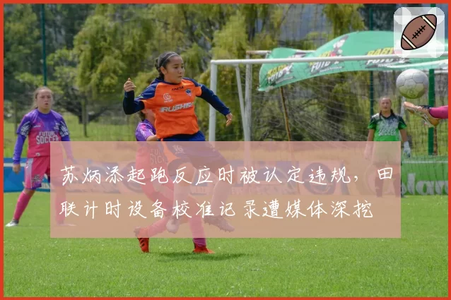 苏炳添起跑反应时被认定违规,田联计时设备校准记录遭媒体深挖