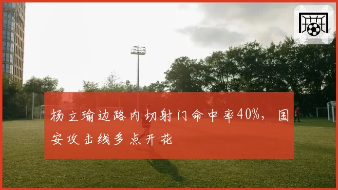 杨立瑜边路内切射门命中率40%,国安攻击线多点开花