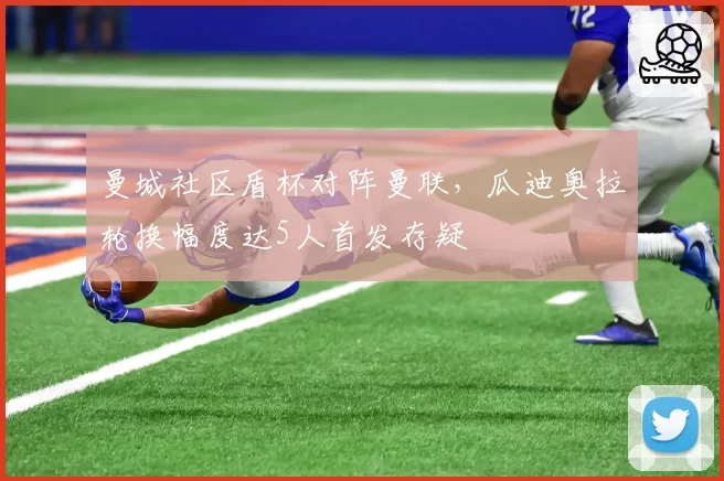 曼城社区盾杯对阵曼联，瓜迪奥拉轮换幅度达5人首发存疑