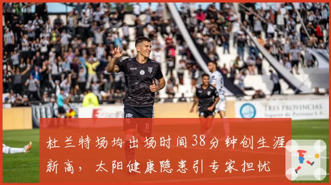 杜兰特场均出场时间38分钟创生涯新高,太阳健康隐患引专家担忧