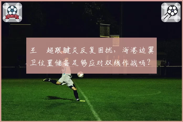 王燊超跟腱炎反复困扰,海港边翼卫位置储备足够应对双线作战吗?