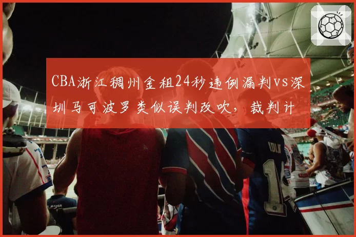 CBA浙江稠州金租24秒违例漏判vs深圳马可波罗类似误判改吹,裁判计时器可靠性受质疑