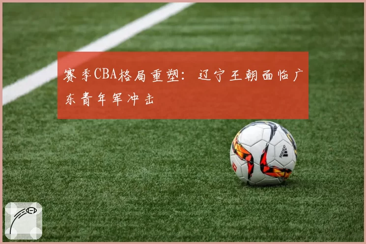 赛季CBA格局重塑:辽宁王朝面临广东青年军冲击