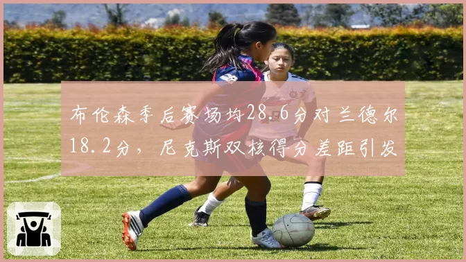 布伦森季后赛场均28.6分对兰德尔18.2分,尼克斯双核得分差距引发担忧