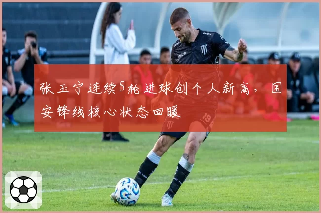 张玉宁连续5轮进球创个人新高,国安锋线核心状态回暖
