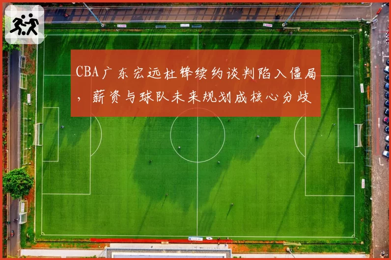 CBA广东宏远杜锋续约谈判陷入僵局，薪资与球队未来规划成核心分歧