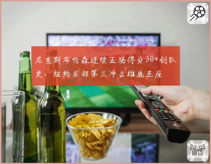 尼克斯布伦森连续五场得分30+创队史,纽约东部第三冲击雄鹿王座