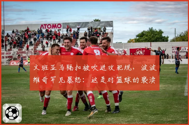文班亚马隔扣被吹进攻犯规，波波维奇罕见暴怒：这是对篮球的亵渎