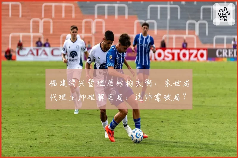福建浔兴管理层结构失衡,朱世龙代理主帅难解困局,选帅需破局?