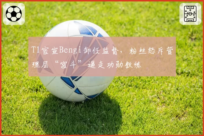 T1官宣Bengi卸任监督,粉丝怒斥管理层“宫斗”逼走功勋教练