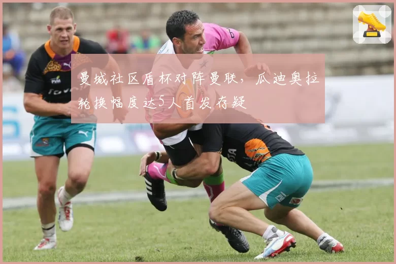 曼城社区盾杯对阵曼联,瓜迪奥拉轮换幅度达5人首发存疑