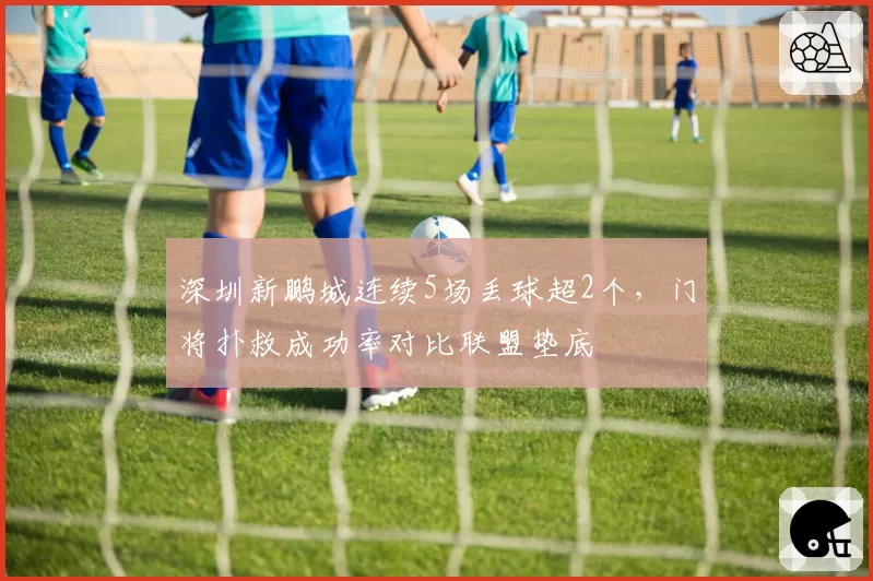 深圳新鹏城连续5场丢球超2个,门将扑救成功率对比联盟垫底
