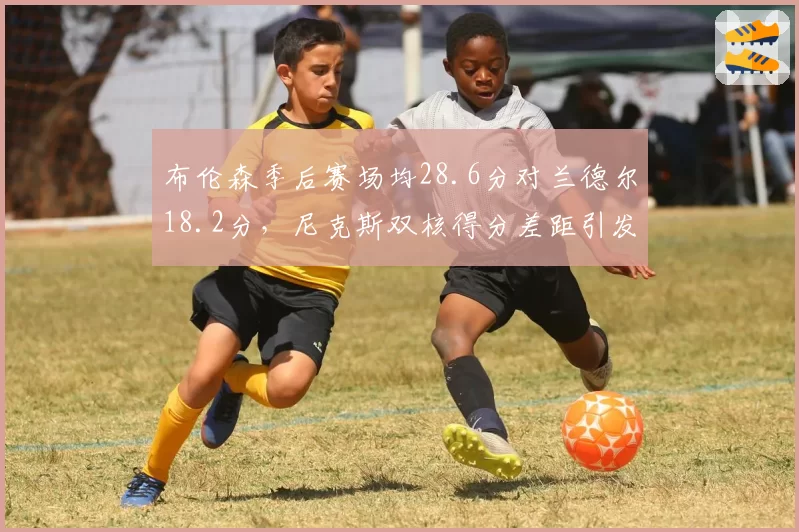 布伦森季后赛场均28.6分对兰德尔18.2分,尼克斯双核得分差距引发担忧