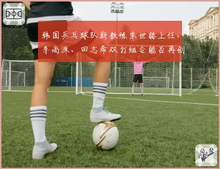韩国乒乓球队新教练朱世赫上任,李尚洙、田志希双打组合能否再创佳绩?