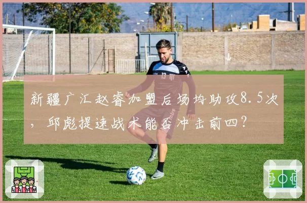 新疆广汇赵睿加盟后场均助攻8.5次,邱彪提速战术能否冲击前四?
