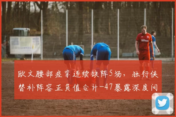 欧文腰部痉挛连续缺阵5场,独行侠替补阵容正负值合计-47暴露深度问题