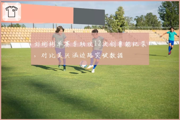 刘彬彬单赛季助攻12次创鲁能纪录,对比吴兴涵边路突破数据