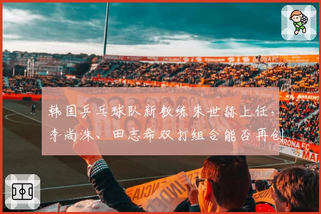 韩国乒乓球队新教练朱世赫上任,李尚洙、田志希双打组合能否再创佳绩?