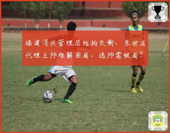 福建浔兴管理层结构失衡，朱世龙代理主帅难解困局，选帅需破局？