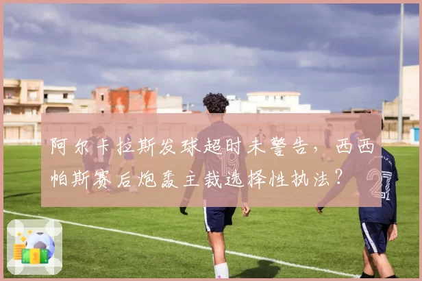 阿尔卡拉斯发球超时未警告,西西帕斯赛后炮轰主裁选择性执法?