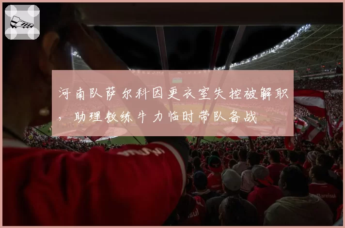 河南队萨尔科因更衣室失控被解职,助理教练牛力临时带队备战