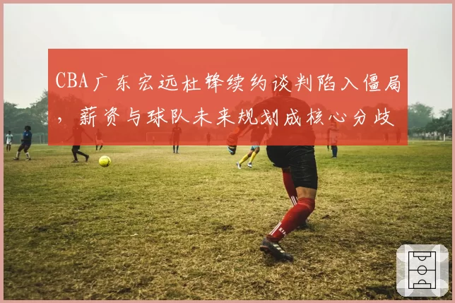 CBA广东宏远杜锋续约谈判陷入僵局，薪资与球队未来规划成核心分歧
