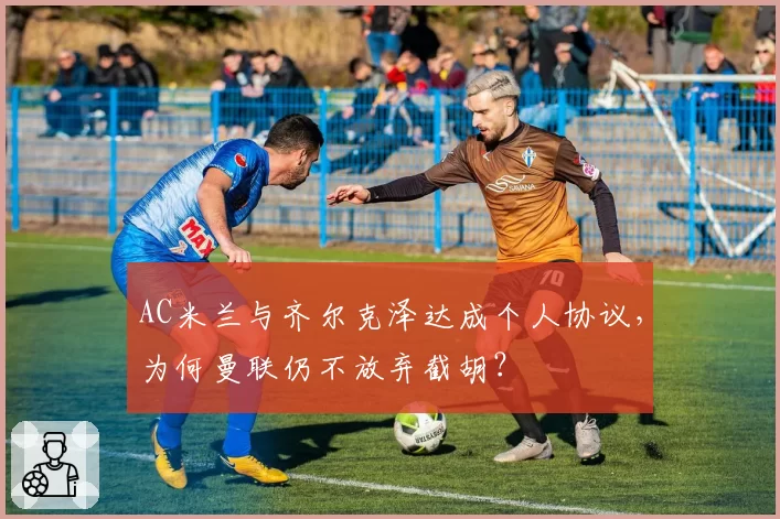 AC米兰与齐尔克泽达成个人协议,为何曼联仍不放弃截胡?