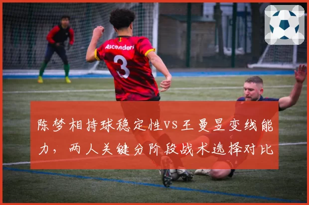 陈梦相持球稳定性vs王曼昱变线能力,两人关键分阶段战术选择对比
