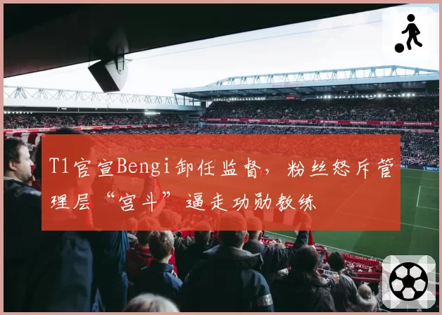 T1官宣Bengi卸任监督,粉丝怒斥管理层“宫斗”逼走功勋教练