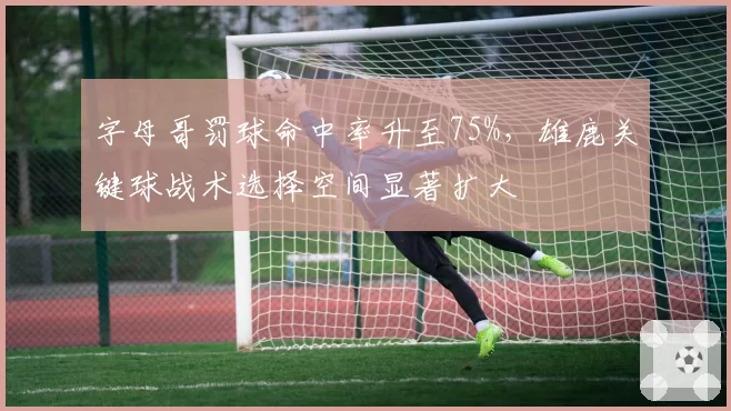 字母哥罚球命中率升至75%,雄鹿关键球战术选择空间显著扩大