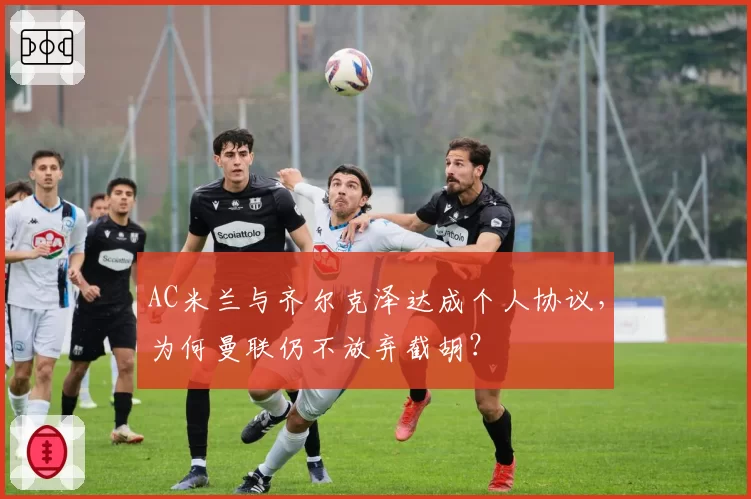 AC米兰与齐尔克泽达成个人协议,为何曼联仍不放弃截胡?