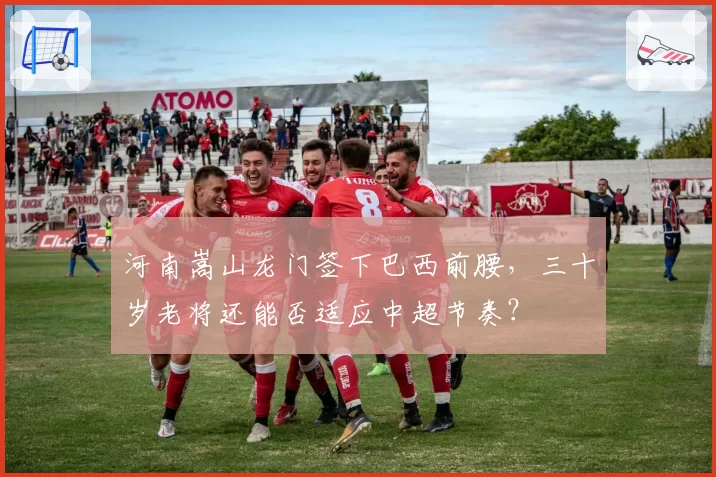 河南嵩山龙门签下巴西前腰,三十岁老将还能否适应中超节奏?