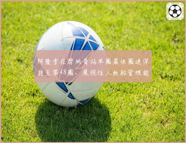 阿隆索在摩纳哥站单圈最快圈速保持至第48圈，展现惊人轮胎管理能力