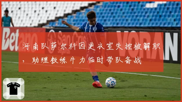 河南队萨尔科因更衣室失控被解职,助理教练牛力临时带队备战